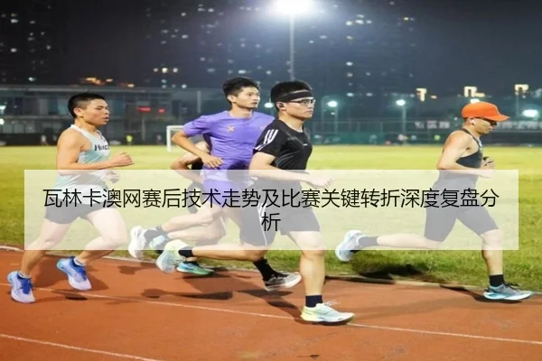瓦林卡澳网赛后技术走势及比赛关键转折深度复盘分析